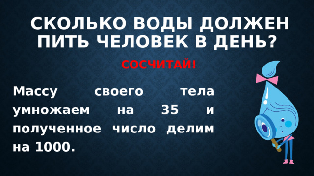 Сколько воды должен пить человек в день? Сосчитай! Массу своего тела умножаем на 35 и полученное число делим на 1000. 