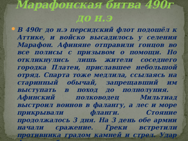 Марафонская битва 490г до н.э В 490г до н.э персидский флот подошёл к Аттике, и войско высадилось у селения Марафон. Афиняне отправили гонцов во все полисы с призывом о помощи. Но откликнулись лишь жители соседнего городка Платеи, приславшее небольшой отряд. Спарта тоже медлила, ссылаясь на старинный обычай, запрещавший им выступать в поход до полнолуния. Афинский полководец Мильтиад выстроил воинов в фалангу, а лес и море прикрывали фланги. Стояние продолжалось 3 дня. На 3 день обе армии начали сражение. Греки встретили противника градом камней и стрел. Удар фаланги был страшен, персы понесли большие потери. Персы не выдержали и побежали к своим кораблям. 