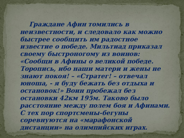  Граждане Афин томились в неизвестности, и следовало как можно быстрее сообщить им радостное известие о победе. Мильтиад приказал своему быстроногому из воинов: «Сообщи в Афины о великой победе. Торопись, ибо наши матери и жены не знают покоя! – «Стратег! – отвечал юноша, - я буду бежать без отдыха и остановок!» Воин пробежал без остановки 42км 195м. Таково было расстояние между полем боя и Афинами. С тех пор спортсмены-бегуны соревнуются на «марафонской дистанции» на олимпийских играх. 