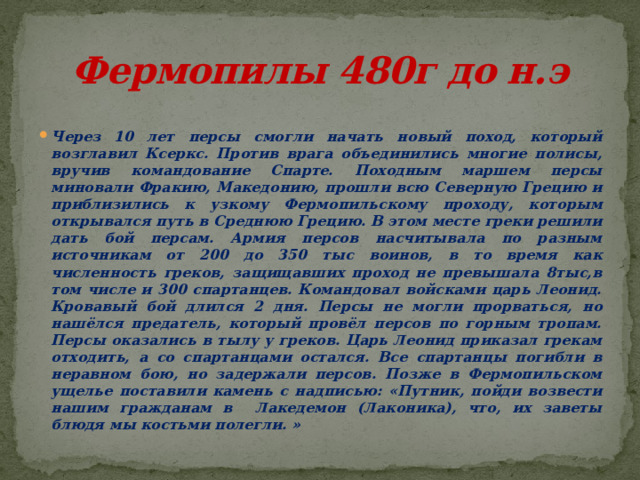 Фермопилы 480г до н.э Через 10 лет персы смогли начать новый поход, который возглавил Ксеркс. Против врага объединились многие полисы, вручив командование Спарте. Походным маршем персы миновали Фракию, Македонию, прошли всю Северную Грецию и приблизились к узкому Фермопильскому проходу, которым открывался путь в Среднюю Грецию. В этом месте греки решили дать бой персам. Армия персов насчитывала по разным источникам от 200 до 350 тыс воинов, в то время как численность греков, защищавших проход не превышала 8тыс,в том числе и 300 спартанцев. Командовал войсками царь Леонид. Кровавый бой длился 2 дня. Персы не могли прорваться, но нашёлся предатель, который провёл персов по горным тропам. Персы оказались в тылу у греков. Царь Леонид приказал грекам отходить, а со спартанцами остался. Все спартанцы погибли в неравном бою, но задержали персов. Позже в Фермопильском ущелье поставили камень с надписью: «Путник, пойди возвести нашим гражданам в Лакедемон (Лаконика), что, их заветы блюдя мы костьми полегли. » 