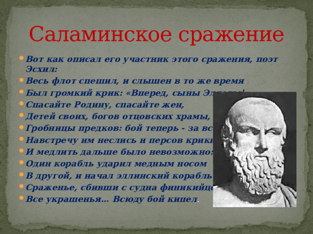 Саламинское сражение Вот как описал его участник этого сражения, поэт Эсхил: Весь флот спешил, и слышен в то же время Был громкий крик: «Вперед, сыны Эллады! Спасайте Родину, спасайте жен, Детей своих, богов отцовских храмы, Гробницы предков: бой теперь - за все!» Навстречу им неслись и персов крики, И медлить дальше было невозможно: Один корабль ударил медным носом В другой, и начал эллинский корабль Сраженье, сбивши с судна финикийцев Все украшенья… Всюду бой кипел . 