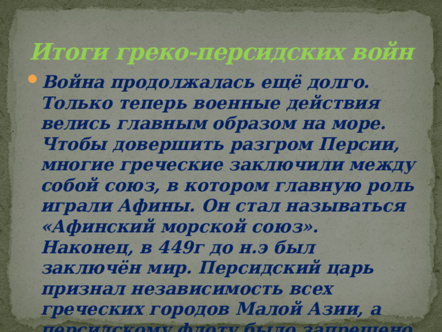 Итоги греко-персидских войн Война продолжалась ещё долго. Только теперь военные действия велись главным образом на море. Чтобы довершить разгром Персии, многие греческие заключили между собой союз, в котором главную роль играли Афины. Он стал называться «Афинский морской союз». Наконец, в 449г до н.э был заключён мир. Персидский царь признал независимость всех греческих городов Малой Азии, а персидскому флоту было запрещено появляться в Эгейском море. 