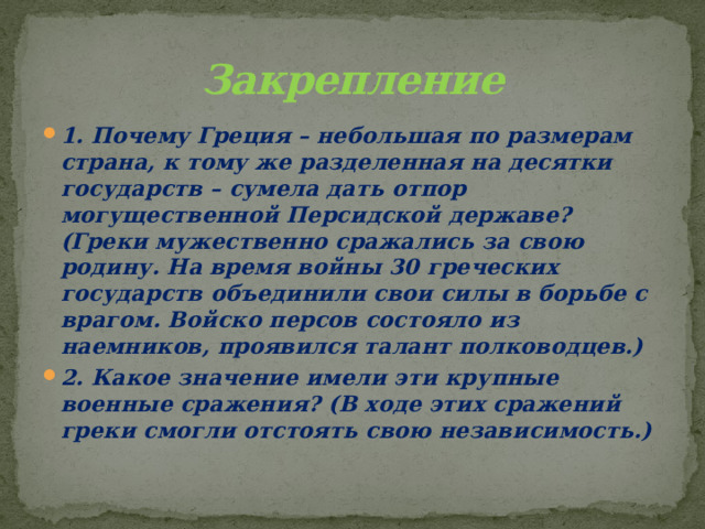 Закрепление 1. Почему Греция – небольшая по размерам страна, к тому же разделенная на десятки государств – сумела дать отпор могущественной Персидской державе? (Греки мужественно сражались за свою родину. На время войны 30 греческих государств объединили свои силы в борьбе с врагом. Войско персов состояло из наемников, проявился талант полководцев.) 2. Какое значение имели эти крупные военные сражения? (В ходе этих сражений греки смогли отстоять свою независимость.) 
