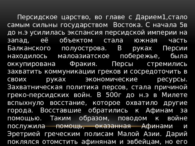  Персидское царство, во главе с Дарием1,стало самым сильны государством Востока. С начала 5в до н.э усилилась экспансия персидской империи на запад, её объектом стала южная часть Балканского полуострова. В руках Персии находилось малоазиатское побережье, была оккупирована Фракия. Персы стремились захватить коммуникации греков и сосредоточить в своих руках экономические ресурсы. Захватническая политика персов, стала причиной греко-персидских войн. В 500г до н.э в Милете вспыхнуло восстание, которое охватило другие города. Восставшие обратились к Афинам за помощью. Таким образом, поводом к войне послужила помощь, оказанная Афинами и Эретрией греческим полисам Малой Азии. Дарий поклялся отомстить афинянам и эвбейцам, но его планы были грандиознее-он стремился покорить всю Грецию 