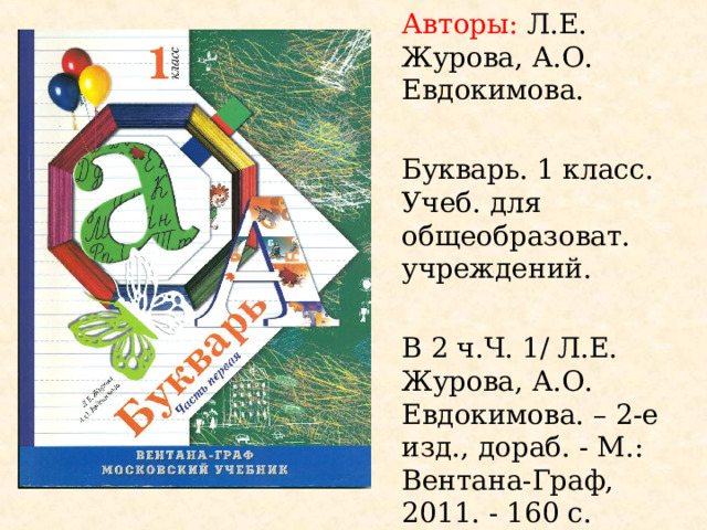 Авторы: Л.Е. Журова, А.О. Евдокимова. Букварь. 1 класс. Учеб. для общеобразоват. учреждений. В 2 ч.Ч. 1/ Л.Е. Журова, А.О. Евдокимова. – 2-е изд., дораб. - М.: Вентана-Граф, 2011. - 160 с. Программа: Начальная школа 21 в.. 