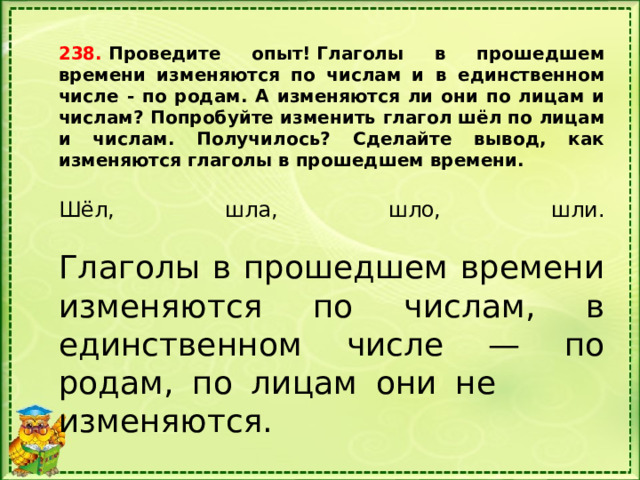 238.  Проведите опыт! Глаголы в прошедшем времени изменяются по числам и в единственном числе - по родам. А изменяются ли они по лицам и числам? Попробуйте изменить глагол шёл по лицам и числам. Получилось? Сделайте вывод, как изменяются глаголы в прошедшем времени. Шёл, шла, шло, шли.   Глаголы в прошедшем вре­мени изменяются по числам, в единственном числе — по родам, по лицам они не изменяются. 