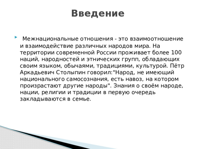 Введение    Межнациональные отношения - это взаимоотношение и взаимодействие различных народов мира. На территории современной России проживает более 100 наций, народностей и этнических групп, обладающих своим языком, обычаями, традициями, культурой. Пётр Аркадьевич Столыпин говорил: