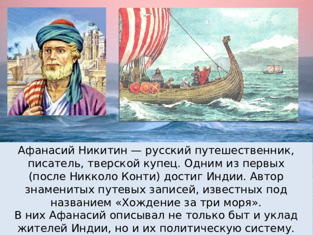 Афанасий Никитин — русский путешественник, писатель, тверской купец. Одним из первых (после Никколо Конти) достиг Индии. Автор знаменитых путевых записей, известных под названием «Хождение за три моря». В них Афанасий описывал не только быт и уклад жителей Индии, но и их политическую систему. 