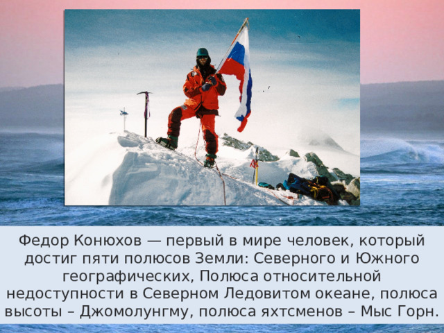 Федор Конюхов — первый в мире человек, который достиг пяти полюсов Земли: Северного и Южного географических, Полюса относительной недоступности в Северном Ледовитом океане, полюса высоты – Джомолунгму, полюса яхтсменов – Мыс Горн. 