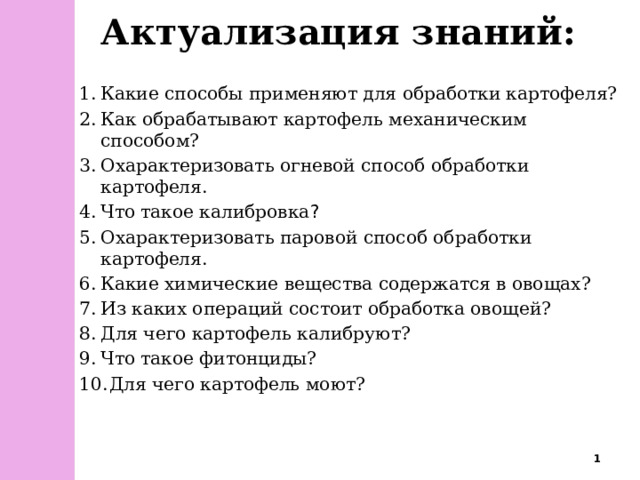 Актуализация знаний: Какие способы применяют для обработки картофеля? Как обрабатывают картофель механическим способом? Охарактеризовать огневой способ обработки картофеля. Что такое калибровка ? Охарактеризовать паровой способ обработки картофеля. Какие химические вещества содержатся в овощах? Из каких операций состоит обработка овощей? Для чего картофель калибруют? Что такое фитонциды?  Для чего картофель моют?  