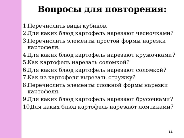 Вопросы для повторения: Перечислить виды кубиков. Для каких блюд картофель нарезают чесночками? Перечислить элементы простой формы нарезки картофеля.  Для каких блюд картофель нарезают кружочками? Как картофель нарезать соломкой? Для каких блюд картофель нарезают соломкой? Как из картофеля вырезать стружку? Перечислить элементы сложной формы нарезки картофеля. Для каких блюд картофель нарезают брусочками?  Для каких блюд картофель нарезают ломтиками?  