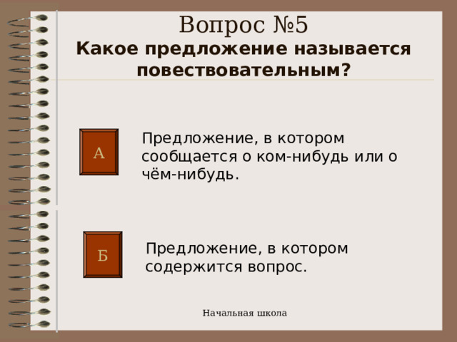 Вопрос №5  Какое предложение называется повествовательным?   Предложение, в котором сообщается о ком-нибудь или о чём-нибудь. А Б Предложение, в котором содержится вопрос. Начальная школа 