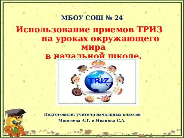 МБОУ СОШ № 24 Использование приемов ТРИЗ на уроках окружающего мира  в начальной школе.        Подготовили: учителя начальных классов Моисеева А.Г. и Иванова С.А.  