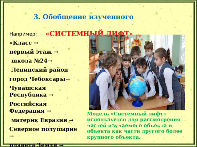 3. Обобщение изученного «СИСТЕМНЫЙ ЛИФТ» Например: «Класс → первый этаж →  школа №24→  Ленинский район город Чебоксары→ Чувашская Республика → Российская Федерация →  материк Евразия → Северное полушарие → планета Земля →  Солнечная система Модель «Системный лифт» используется для рассмотрения частей изучаемого объекта и объекта как части другого более крупного объекта. 