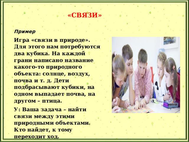 «СВЯЗИ» Пример Игра «связи в природе». Для этого нам потребуются два кубика. На каждой грани написано название какого-то природного объекта: солнце, воздух, почва и т. д. Дети подбрасывают кубики, на одном выпадает почва, на другом – птица. У: Ваша задача – найти связи между этими природными объектами. Кто найдет, к тому переходит ход. Д: В земле развиваются гусеницы, а птицы их клюют. Прием помогает увидеть связи между объектами в системе.  