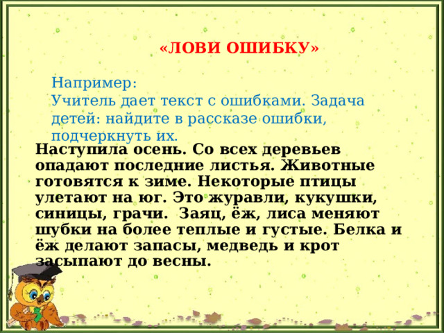  «ЛОВИ ОШИБКУ»  Например: Учитель дает текст с ошибками. Задача детей: найдите в рассказе ошибки, подчеркнуть их.  Наступила осень. Со всех деревьев опадают последние листья. Животные готовятся к зиме. Некоторые птицы улетают на юг. Это журавли, кукушки, синицы, грачи. Заяц, ёж, лиса меняют шубки на более теплые и густые. Белка и ёж делают запасы, медведь и крот засыпают до весны.  