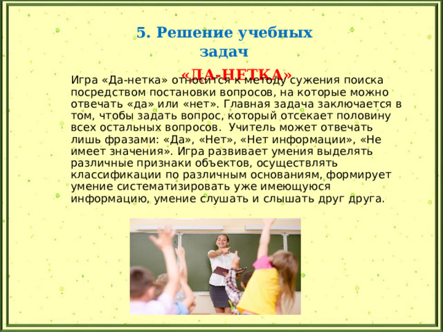 5. Решение учебных задач  «ДА-НЕТКА» Игра «Да-нетка» относится к методу сужения поиска посредством постановки вопросов, на которые можно отвечать «да» или «нет». Главная задача заключается в том, чтобы задать вопрос, который отсекает половину всех остальных вопросов. Учитель может отвечать лишь фразами: «Да», «Нет», «Нет информации», «Не имеет значения». Игра развивает умения выделять различные признаки объектов, осуществлять классификации по различным основаниям, формирует умение систематизировать уже имеющуюся информацию, умение слушать и слышать друг друга. 