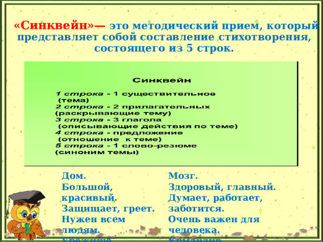 «Синквейн»—  это методический прием, который представляет собой составление стихотворения,  состоящего из 5 строк. Дом.  Большой, красивый.  Защищает, греет.  Нужен всем людям.  Убежище. Мозг.  Здоровый, главный.  Думает, работает, заботится.  Очень важен для человека.  Командир. 