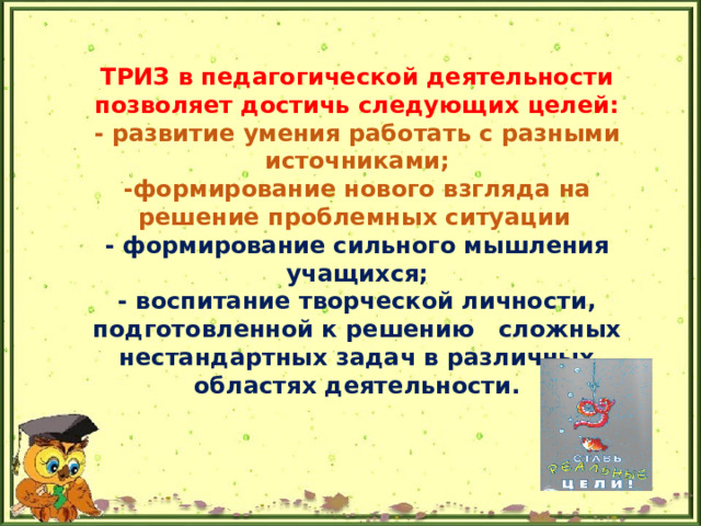 ТРИЗ в педагогической деятельности позволяет достичь следующих целей:  - развитие умения работать с разными источниками;  -формирование нового взгляда на решение проблемных ситуации    - формирование сильного мышления учащихся;  - воспитание творческой личности, подготовленной к решению сложных нестандартных задач в различных областях деятельности.   