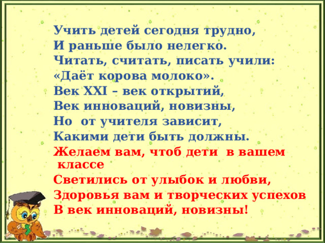   Учить детей сегодня трудно, И раньше было нелегко. Читать, считать, писать учили: «Даёт корова молоко». Век XXI – век открытий, Век инноваций, новизны, Но  от учителя зависит, Какими дети быть должны. Желаем вам, чтоб дети  в вашем классе Светились от улыбок и любви, Здоровья вам и творческих успехов В век инноваций, новизны! 