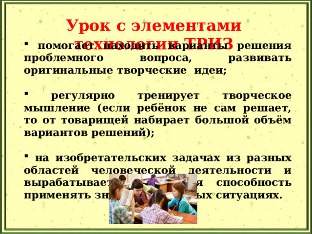 Урок с элементами технологии ТРИЗ   помогает находить варианты решения проблемного вопроса, развивать оригинальные творческие идеи;   регулярно тренирует творческое мышление (если ребёнок не сам решает, то от товарищей набирает большой объём вариантов решений);   на изобретательских задачах из разных областей человеческой деятельности и вырабатывается та самая способность применять знания в реальных ситуациях. 