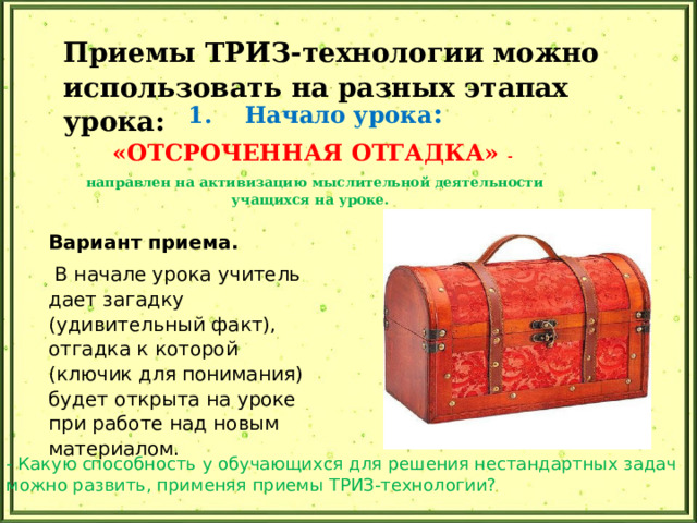 Приемы ТРИЗ-технологии можно использовать на разных этапах урока: 1. Начало урока : «ОТСРОЧЕННАЯ ОТГАДКА» - направлен на активизацию мыслительной деятельности учащихся на уроке. Вариант приема.  В начале урока учитель дает загадку (удивительный факт), отгадка к которой (ключик для понимания) будет открыта на уроке при работе над новым материалом. - Какую способность у обучающихся для решения нестандартных задач можно развить, применяя приемы ТРИЗ-технологии? 