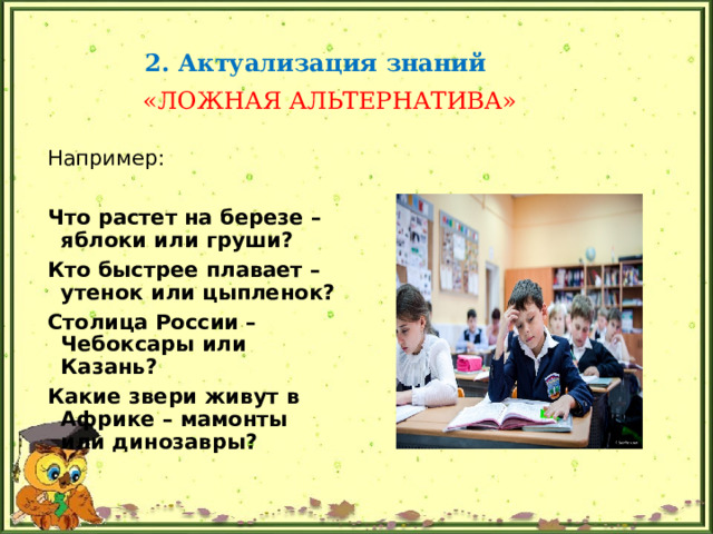 2. Актуализация знаний  «ЛОЖНАЯ АЛЬТЕРНАТИВА» Например: Что растет на березе – яблоки или груши? Кто быстрее плавает – утенок или цыпленок? Столица России – Чебоксары или Казань? Какие звери живут в Африке – мамонты или динозавры? 