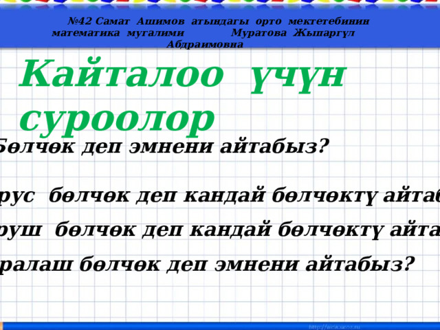  № 42 Самат Ашимов атындагы орто мектетебинин математика мугалими Муратова Жыпаргүл Абдраимовна Кайталоо үчүн суроолор 1) Бөлчөк деп эмнени айтабыз? 2) Дурус бөлчөк деп кандай бөлчөктү айтабыз? 3) Буруш бөлчөк деп кандай бөлчөктү айтабыз? 4) Аралаш бөлчөк деп эмнени айтабыз? 