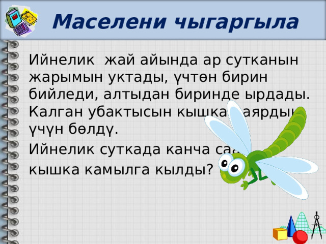 Маселени чыгаргыла Ийнелик жай айында ар сутканын жарымын уктады, үчтөн бирин бийледи, алтыдан биринде ырдады. Калган убактысын кышка даярдык үчүн бөлдү. Ийнелик суткада канча саат кышка камылга кылды? 
