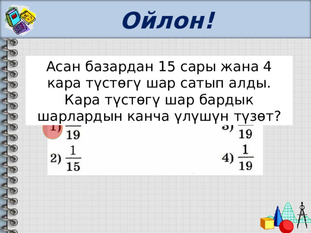 Ойлон! Асан базардан 15 сары жана 4 кара түстөгү шар сатып алды. Кара түстөгү шар бардык шарлардын канча үлүшүн түзөт? 