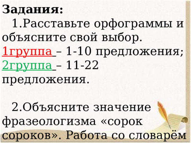 Задания:  1.Расставьте орфограммы и объясните свой выбор. 1группа  – 1-10 предложения; 2группа  – 11-22 предложения.    2.Объясните значение фразеологизма «сорок сороков». Работа со словарём фразеологизмов («Теоретики») 