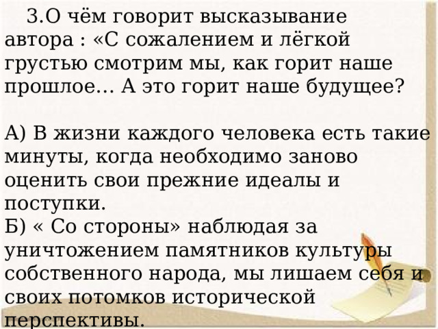  3.О чём говорит высказывание автора : «С сожалением и лёгкой грустью смотрим мы, как горит наше прошлое… А это горит наше будущее? А) В жизни каждого человека есть такие минуты, когда необходимо заново оценить свои прежние идеалы и поступки. Б) « Со стороны» наблюдая за уничтожением памятников культуры собственного народа, мы лишаем себя и своих потомков исторической перспективы. В) Снося старые городские постройки, мы разрушаем исторический облик города. 