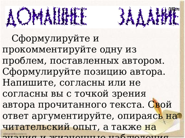  Сформулируйте и прокомментируйте одну из проблем, поставленных автором. Сформулируйте позицию автора. Напишите, согласны или не согласны вы с точкой зрения автора прочитанного текста. Свой ответ аргументируйте, опираясь на читательский опыт, а также на знания и жизненные наблюдения. Объём сочинения не менее 150 слов. 