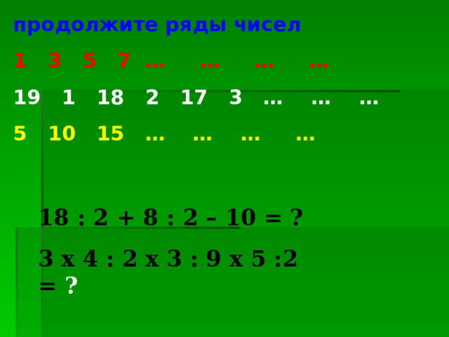 продолжите ряды чисел 1 3 5 7 … … … … 19 1 18 2 17 3 … … … 5 10 15 … … … … 18 : 2 + 8 : 2 – 10  = ? 3 х 4 : 2 х 3 : 9 х 5 :2  = ? 