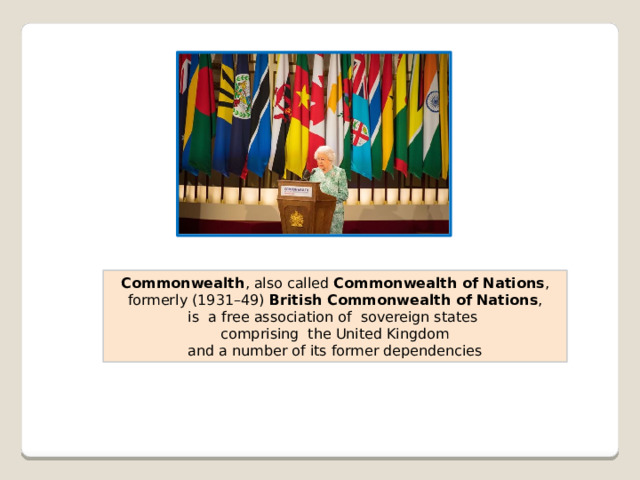 Commonwealth , also called  Commonwealth of Nations ,  formerly (1931–49)  British Commonwealth of Nations , is a free association of  sovereign states comprising  the United Kingdom  and a number of its former dependencies 