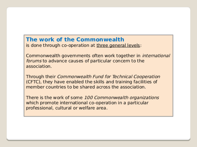 The work of the Commonwealth  is done through co-operation at three general levels : Commonwealth governments often work together in international forums to advance causes of particular concern to the association. Through their Commonwealth Fund for Technical Cooperation (CFTC), they have enabled the skills and training facilities of member countries to be shared across the association. There is the work of some 100 Commonwealth organizations which promote international co-operation in a particular professional, cultural or welfare area.   