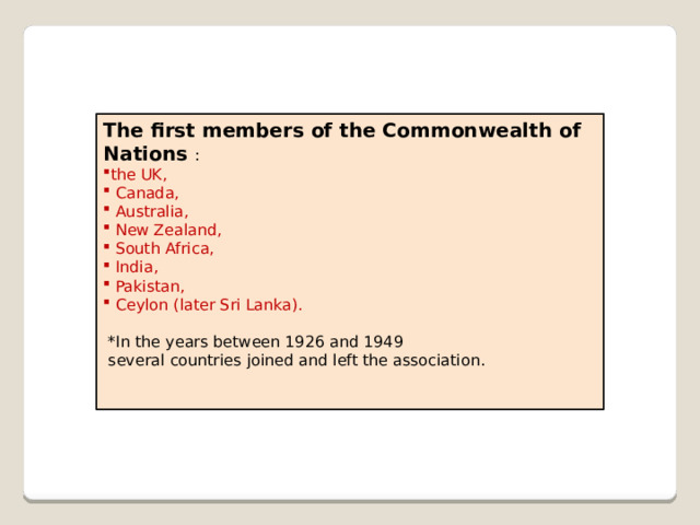 The first members of the Commonwealth of Nations : the UK,  Canada,  Australia,  New Zealand,  South Africa,  India,  Pakistan,  Ceylon (later Sri Lanka).  *In the years between 1926 and 1949  several countries joined and left the association. 