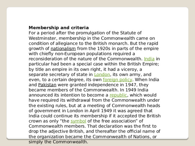 Membership and criteria For a period after the promulgation of the Statute of Westminster, membership in the Commonwealth came on condition of allegiance to the British monarch. But the rapid growth of  nationalism  from the 1920s in parts of the empire with chiefly non-European populations required a reconsideration of the nature of the Commonwealth.  India  in particular had been a special case within the British Empire; by title an empire in its own right, it had a viceroy, a separate secretary of state in  London , its own army, and even, to a certain degree, its own  foreign policy . When India and  Pakistan  were granted independence in 1947, they became members of the Commonwealth. In 1949 India announced its intention to become a  republic , which would have required its withdrawal from the Commonwealth under the existing rules, but at a meeting of Commonwealth heads of government in London in April 1949 it was agreed that India could continue its membership if it accepted the British crown as only “the  symbol  of the free association” of Commonwealth members. That declaration was the first to drop the adjective British, and thereafter the official name of the organization became the Commonwealth of Nations, or simply the Commonwealth. 