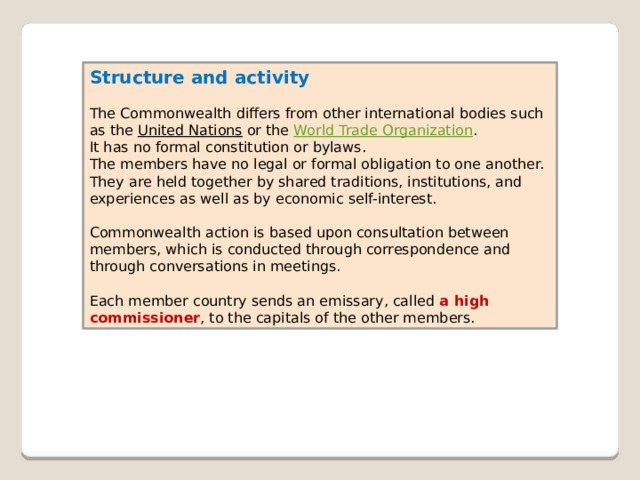 Structure and activity  The Commonwealth differs from other international bodies such as the  United Nations  or the  World Trade Organization . It has no formal constitution or bylaws. The members have no legal or formal obligation to one another. They are held together by shared traditions, institutions, and experiences as well as by economic self-interest. Commonwealth action is based upon consultation between members, which is conducted through correspondence and through conversations in meetings. Each member country sends an emissary, called a high commissioner , to the capitals of the other members. 