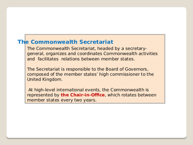 The Commonwealth Secretariat, headed by a secretary-general, organizes and coordinates Commonwealth activities and  facilitates  relations between member states. The Secretariat is responsible to the Board of Governors, composed of the member states’ high commissioner to the United Kingdom.  At high-level international events, the Commonwealth is represented by the Chair-in-Office , which rotates between member states every two years. The Commonwealth Secretariat 