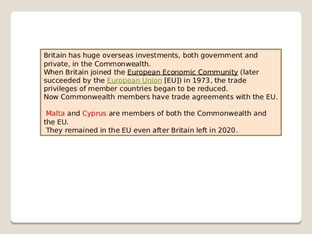 Britain has huge overseas investments, both government and private, in the Commonwealth. When Britain joined the  European Economic Community  (later succeeded by the  European Union  [EU]) in 1973, the trade privileges of member countries began to be reduced. Now Commonwealth members have trade agreements with the EU.   Malta  and Cyprus  are members of both the Commonwealth and the EU.  They remained in the EU even after Britain left in 2020.  