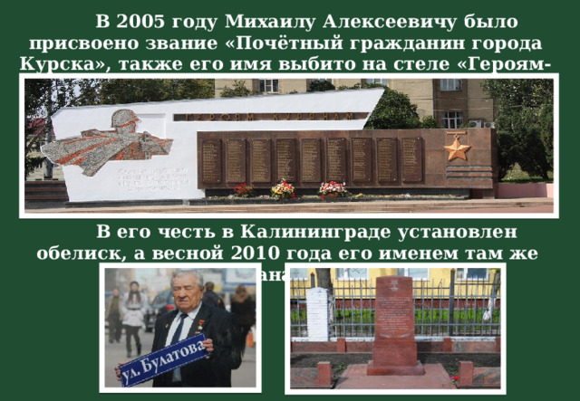  В 2005 году Михаилу Алексеевичу было присвоено звание «Почётный гражданин города Курска», также его имя выбито на стеле «Героям-курянам».  В его честь в Калининграде установлен обелиск, а весной 2010 года его именем там же названа улица. 