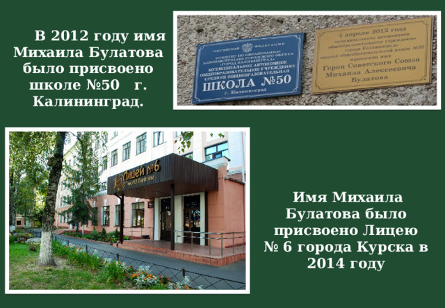 В 2012 году имя Михаила Булатова было присвоено школе №50 г. Калининград.  Имя Михаила Булатова было присвоено Лицею № 6 города Курска в 2014 году 