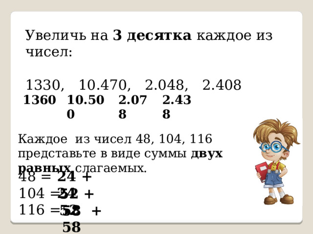 Увеличь на 3 десятка каждое из чисел: 1330, 10.470, 2.048, 2.408  1360  10.500  2.078  2.438 Каждое из чисел 48, 104, 116 представьте в виде суммы двух равных слагаемых.  48 = 24 + 24  104 =  116 = 52 + 52 58 + 58 