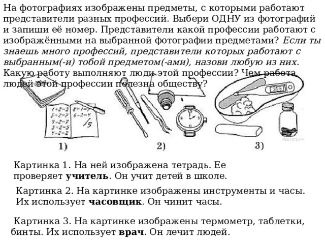 На фотографиях изображены предметы, с которыми работают представители разных профессий. Выбери ОДНУ из фотографий и запиши её номер. Представители какой профессии работают с изображёнными на выбранной фотографии предметами?  Если ты знаешь много профессий, представители которых работают с выбранным(-и) тобой предметом(-ами), назови любую из них . Какую работу выполняют люди этой профессии? Чем работа людей этой профессии полезна обществу? Картинка 1. На ней изображена тетрадь. Ее проверяет  учитель . Он учит детей в школе. Картинка 2. На картинке изображены инструменты и часы. Их использует  часовщик . Он чинит часы.   Картинка 3. На картинке изображены термометр, таблетки, бинты. Их использует  врач . Он лечит людей. 