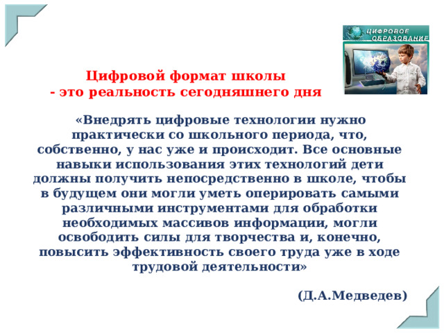 Цифровой формат школы  - это реальность сегодняшнего дня  «Внедрять цифровые технологии нужно практически со школьного периода, что, собственно, у нас уже и происходит. Все основные навыки использования этих технологий дети должны получить непосредственно в школе, чтобы в будущем они могли уметь оперировать самыми различными инструментами для обработки необходимых массивов информации, могли освободить силы для творчества и, конечно, повысить эффективность своего труда уже в ходе трудовой деятельности»  (Д.А.Медведев) 
