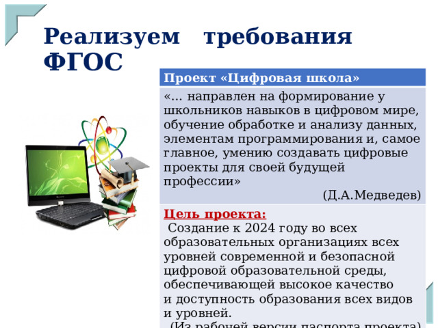Реализуем требования ФГОС Проект «Цифровая школа» «… направлен на формирование у школьников навыков в цифровом мире, обучение обработке и анализу данных, элементам программирования и, самое главное, умению создавать цифровые проекты для своей будущей профессии» (Д.А.Медведев) Цель проекта:  Создание к 2024 году во всех образовательных организациях всех уровней современной и безопасной цифровой образовательной среды, обеспечивающей высокое качество и доступность образования всех видов и уровней. (Из рабочей версии паспорта проекта) 