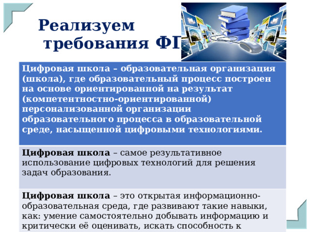 Реализуем  требования ФГОС Цифровая школа – образовательная организация (школа), где образовательный процесс построен на основе ориентированной на результат (компетентностно-ориентированной) персонализованной организации образовательного процесса в образовательной среде, насыщенной цифровыми технологиями.  Цифровая школа – самое результативное использование цифровых технологий для решения задач образования. Цифровая школа – это открытая информационно-образовательная среда, где развивают такие навыки, как: умение самостоятельно добывать информацию и критически её оценивать, искать способность к взаимодействию и коммуникации, творческий подход к делу. 
