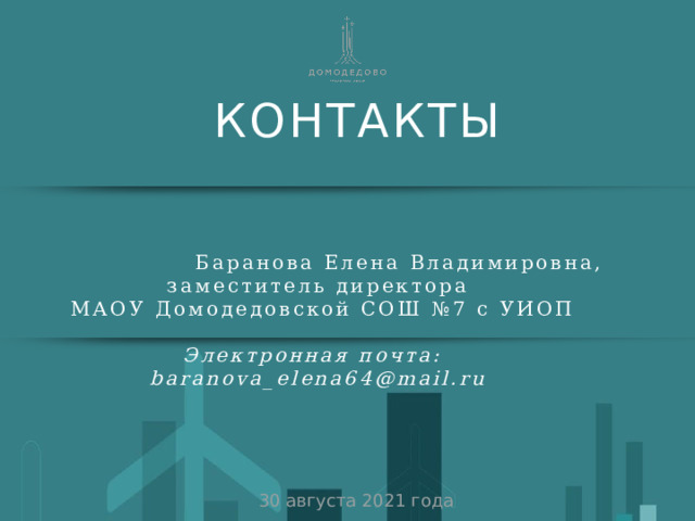 КОНТАКТЫ  Баранова Елена Владимировна, заместитель директора  МАОУ Домодедовской СОШ №7 с УИОП Электронная почта: baranova_elena64@mail.ru 30 августа 2021 года 