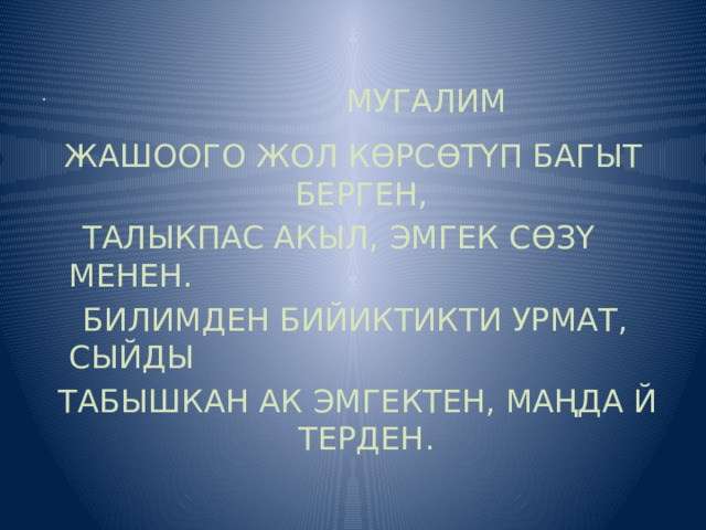  МУГАЛИМ ЖАШООГО ЖОЛ КӨРСӨТҮП БАГЫТ БЕРГЕН,  ТАЛЫКПАС АКЫЛ, ЭМГЕК СӨЗҮ МЕНЕН.  БИЛИМДЕН БИЙИКТИКТИ УРМАТ, СЫЙДЫ  ТАБЫШКАН АК ЭМГЕКТЕН, МАҢДА Й ТЕРДЕН.   